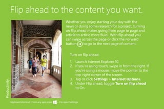 Flip ahead to the content you want.
1.	 Launch Internet Explorer 10.
2.	 If you’re using touch, swipe in from the right. If
you’re using a mouse, move the pointer to the
top-right corner of the screen.
3.	 Tap or click Settings > Internet Options.
4.	 Under Flip ahead, toggle Turn on flip ahead
to On.
Productivity
Turn on flip ahead:
Whether you enjoy starting your day with the
news or doing some research for a project, turning
on flip ahead makes going from page to page and
article to article more fluid. With flip ahead you
can swipe across the page or click the Forward
button to go to the next page of content.
Keyboard shortcut: From any app press + I to open Settings.
 