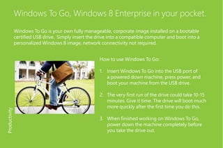 Windows To Go, Windows 8 Enterprise in your pocket.
Windows To Go is your own fully manageable, corporate image installed on a bootable
certified USB drive. Simply insert the drive into a compatible computer and boot into a
personalized Windows 8 image, network connectivity not required.
How to use Windows To Go:
1.	 Insert Windows To Go into the USB port of
a powered down machine, press power, and
boot your machine from the USB drive.
2.	 The very first run of the drive could take 10-15
minutes. Give it time. The drive will boot much
more quickly after the first time you do this.
3.	 When finished working on Windows To Go,
power down the machine completely before
you take the drive out.
Productivity
 