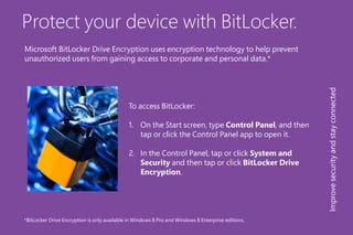 Protect your device with BitLocker.
To access BitLocker:
1.	 On the Start screen, type Control Panel, and then
tap or click the Control Panel app to open it.
2.	 In the Control Panel, tap or click System and
Security and then tap or click BitLocker Drive
Encryption.
*BitLocker Drive Encryption is only available in Windows 8 Pro and Windows 8 Enterprise editions.
Improvesecurityandstayconnected
Microsoft BitLocker Drive Encryption uses encryption technology to help prevent
unauthorized users from gaining access to corporate and personal data.*
 
