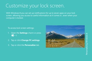 Customize your lock screen.
To access lock screen settings:
1.	 Open the Settings charm or press 	
	 + I.
2.	 Tap or click Change PC settings.
3.	 Tap or click the Personalize tab.
PersonalizingWindows8
With Windows 8 you can set up notifications for up to seven apps on your lock
screen, allowing you access to useful information as it comes in…even when your
computer is locked.
 