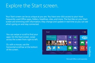 Explore the Start screen.
Your Start screen can be as unique as you are. You have one-click access to your most
frequently-used Office apps, folders, headlines, sites, and more. The live tiles on your Start
screen are brimming with information; they change and update in real time so you can see
what’s going on and stay connected.
*Microsoft Office is sold separately.
Navigating
You can swipe or scroll to find your
apps: On the Start screen, swipe
across the screen from right to left.
Or, with a mouse, use the
horizontal scroll bar at the bottom
of the screen.
 