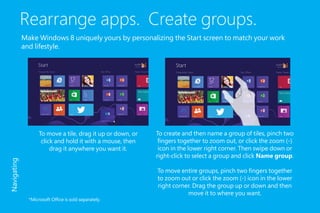Rearrange apps. Create groups.
Make Windows 8 uniquely yours by personalizing the Start screen to match your work
and lifestyle.
To create and then name a group of tiles, pinch two
fingers together to zoom out, or click the zoom (-)
icon in the lower right corner. Then swipe down or
right-click to select a group and click Name group.
To move entire groups, pinch two fingers together
to zoom out or click the zoom (-) icon in the lower
right corner. Drag the group up or down and then
move it to where you want.
To move a tile, drag it up or down, or
click and hold it with a mouse, then
drag it anywhere you want it.
Navigating
*Microsoft Office is sold separately.
 