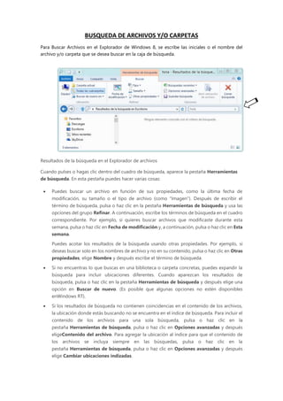 BUSQUEDA DE ARCHIVOS Y/O CARPETAS
Para Buscar Archivos en el Explorador de Windows 8, se escribe las iniciales o el nombre del
archivo y/o carpeta que se desea buscar en la caja de búsqueda.
Resultados de la búsqueda en el Explorador de archivos
Cuando pulses o hagas clic dentro del cuadro de búsqueda, aparece la pestaña Herramientas
de búsqueda. En esta pestaña puedes hacer varias cosas:
 Puedes buscar un archivo en función de sus propiedades, como la última fecha de
modificación, su tamaño o el tipo de archivo (como "Imagen"). Después de escribir el
término de búsqueda, pulsa o haz clic en la pestaña Herramientas de búsqueda y usa las
opciones del grupo Refinar. A continuación, escribe los términos de búsqueda en el cuadro
correspondiente. Por ejemplo, si quieres buscar archivos que modificaste durante esta
semana, pulsa o haz clic en Fecha de modificación y, a continuación, pulsa o haz clic en Esta
semana.
Puedes acotar los resultados de la búsqueda usando otras propiedades. Por ejemplo, si
deseas buscar solo en los nombres de archivo y no en su contenido, pulsa o haz clic en Otras
propiedades, elige Nombre y después escribe el término de búsqueda.
 Si no encuentras lo que buscas en una biblioteca o carpeta concretas, puedes expandir la
búsqueda para incluir ubicaciones diferentes. Cuando aparezcan los resultados de
búsqueda, pulsa o haz clic en la pestaña Herramientas de búsqueda y después elige una
opción en Buscar de nuevo. (Es posible que algunas opciones no estén disponibles
enWindows RT).
 Si los resultados de búsqueda no contienen coincidencias en el contenido de los archivos,
la ubicación donde estás buscando no se encuentra en el índice de búsqueda. Para incluir el
contenido de los archivos para una sola búsqueda, pulsa o haz clic en la
pestaña Herramientas de búsqueda, pulsa o haz clic en Opciones avanzadas y después
eligeContenido del archivo. Para agregar la ubicación al índice para que el contenido de
los archivos se incluya siempre en las búsquedas, pulsa o haz clic en la
pestaña Herramientas de búsqueda, pulsa o haz clic en Opciones avanzadas y después
elige Cambiar ubicaciones indizadas.
 