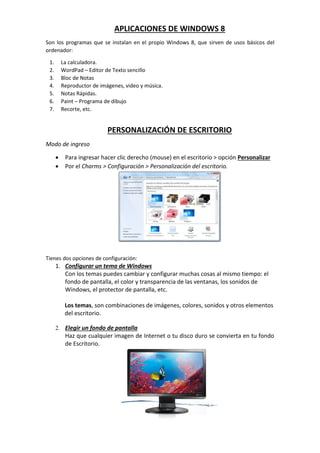 APLICACIONES DE WINDOWS 8
Son los programas que se instalan en el propio Windows 8, que sirven de usos básicos del
ordenador:
1. La calculadora.
2. WordPad – Editor de Texto sencillo
3. Bloc de Notas
4. Reproductor de imágenes, video y música.
5. Notas Rápidas.
6. Paint – Programa de dibujo
7. Recorte, etc.
PERSONALIZACIÓN DE ESCRITORIO
Modo de ingreso
 Para ingresar hacer clic derecho (mouse) en el escritorio > opción Personalizar
 Por el Charms > Configuración > Personalización del escritorio.
Tienes dos opciones de configuración:
1. Configurar un tema de Windows
Con los temas puedes cambiar y configurar muchas cosas al mismo tiempo: el
fondo de pantalla, el color y transparencia de las ventanas, los sonidos de
Windows, el protector de pantalla, etc.
Los temas, son combinaciones de imágenes, colores, sonidos y otros elementos
del escritorio.
2. Elegir un fondo de pantalla
Haz que cualquier imagen de Internet o tu disco duro se convierta en tu fondo
de Escritorio.
 