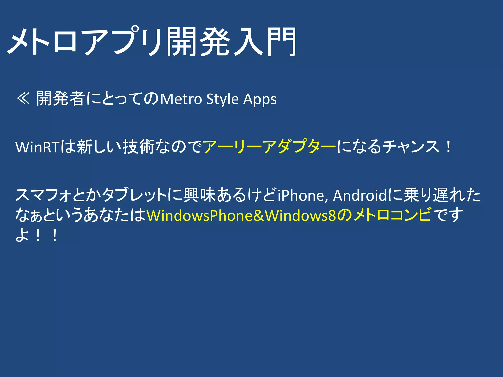 メトロアプリ開発入門
≪ 開発者にとってのMetro Style Apps

WinRTは新しい技術なのでアーリーアダプターになるチャンス！

スマフォとかタブレットに興味あるけどiPhone, Androidに乗り遅れた
なぁというあなたはWindowsPhone&Windows8のメトロコンビです
よ！！
 