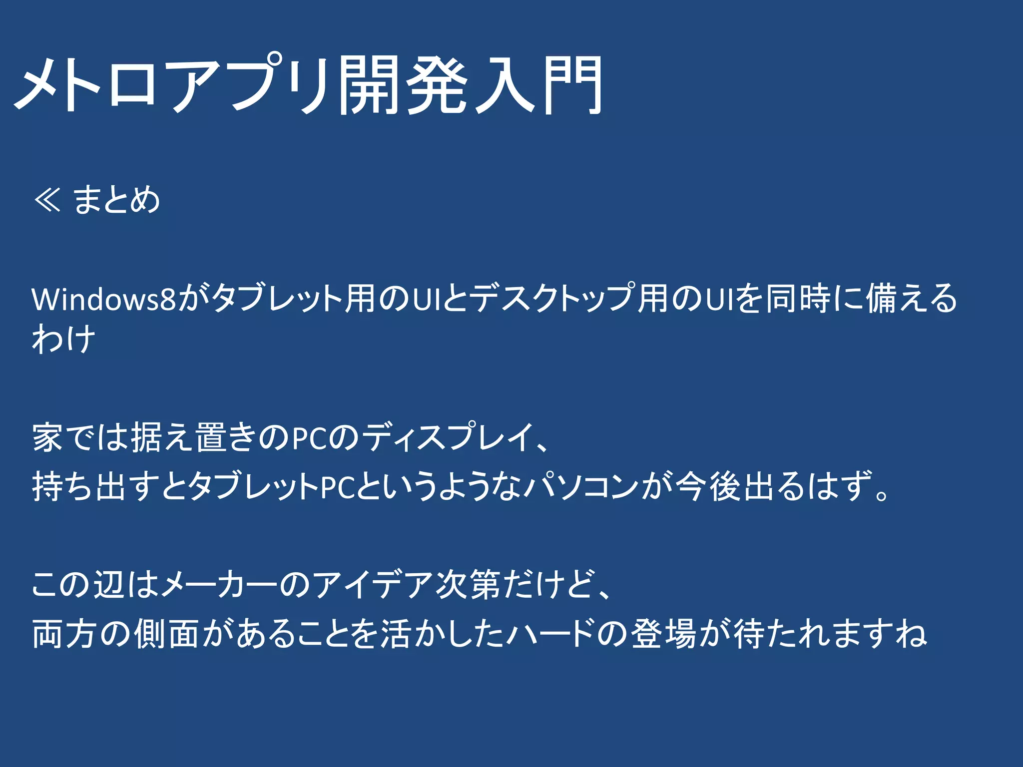 メトロアプリ開発入門
≪ まとめ

Windows8がタブレット用のUIとデスクトップ用のUIを同時に備える
わけ

家では据え置きのPCのディスプレイ、
持ち出すとタブレットPCというようなパソコンが今後出るはず。

この辺はメーカーのアイデア次第だけど、
両方の側面があることを活かしたハードの登場が待たれますね
 