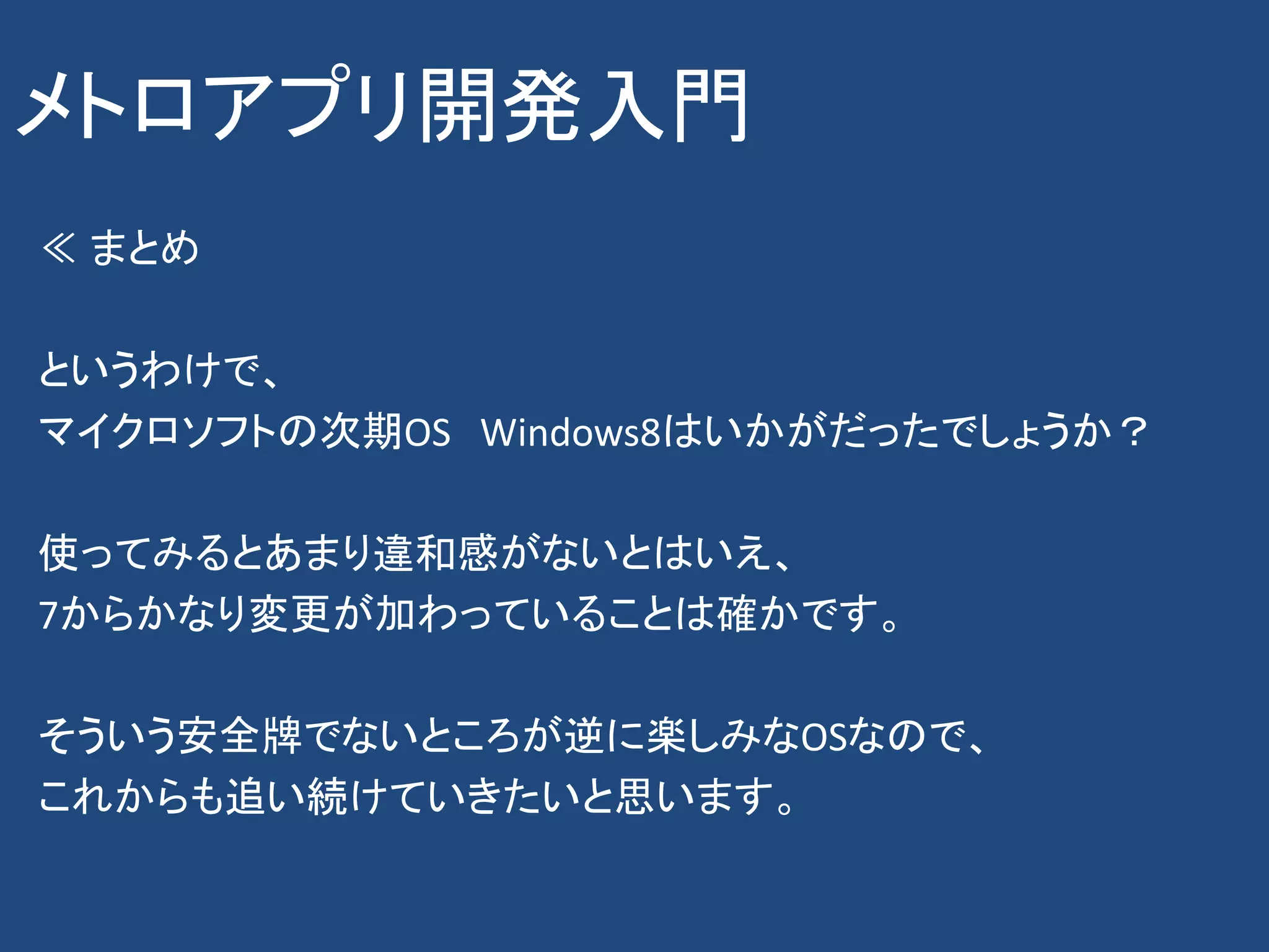 メトロアプリ開発入門
≪ まとめ

というわけで、
マイクロソフトの次期OS Windows8はいかがだったでしょうか？

使ってみるとあまり違和感がないとはいえ、
7からかなり変更が加わっていることは確かです。

そういう安全牌でないところが逆に楽しみなOSなので、
これからも追い続けていきたいと思います。
 