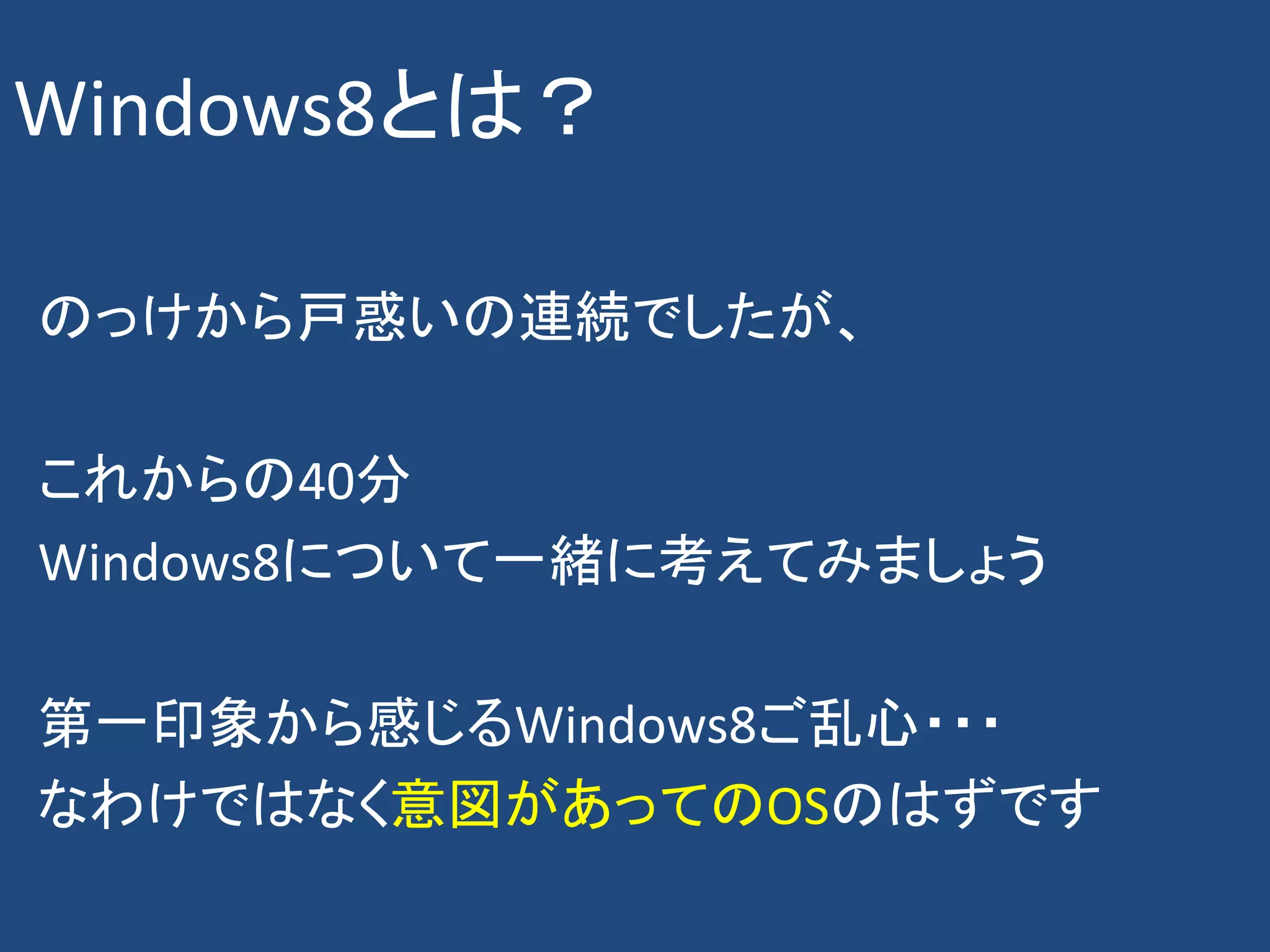 Windows8とは？

のっけから戸惑いの連続でしたが、

これからの40分
Windows8について一緒に考えてみましょう

第一印象から感じるWindows8ご乱心・・・
なわけではなく意図があってのOSのはずです
 