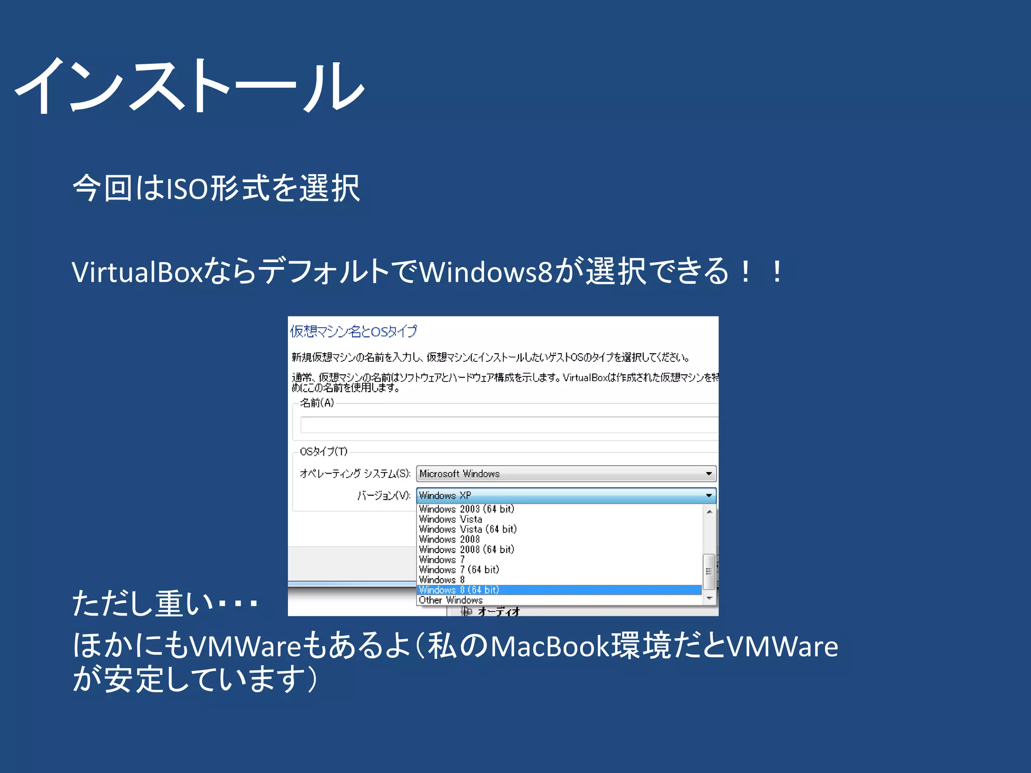 インストール
 今回はISO形式を選択

 VirtualBoxならデフォルトでWindows8が選択できる！！




 ただし重い・・・
 ほかにもVMWareもあるよ（私のMacBook環境だとVMWare
 が安定しています）
 