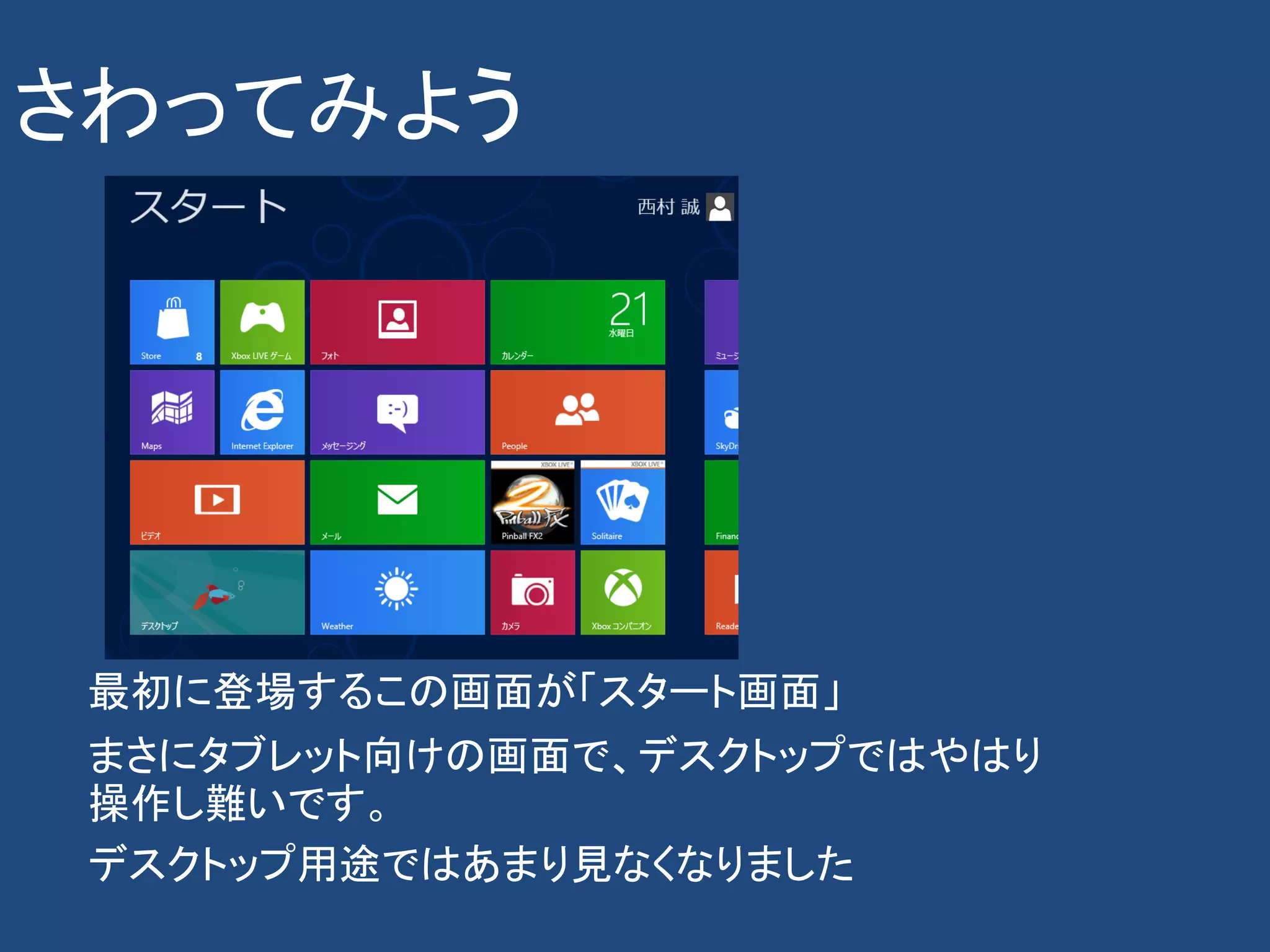 さわってみよう




 最初に登場するこの画面が「スタート画面」
 まさにタブレット向けの画面で、デスクトップではやはり
 操作し難いです。
 デスクトップ用途ではあまり見なくなりました
 
