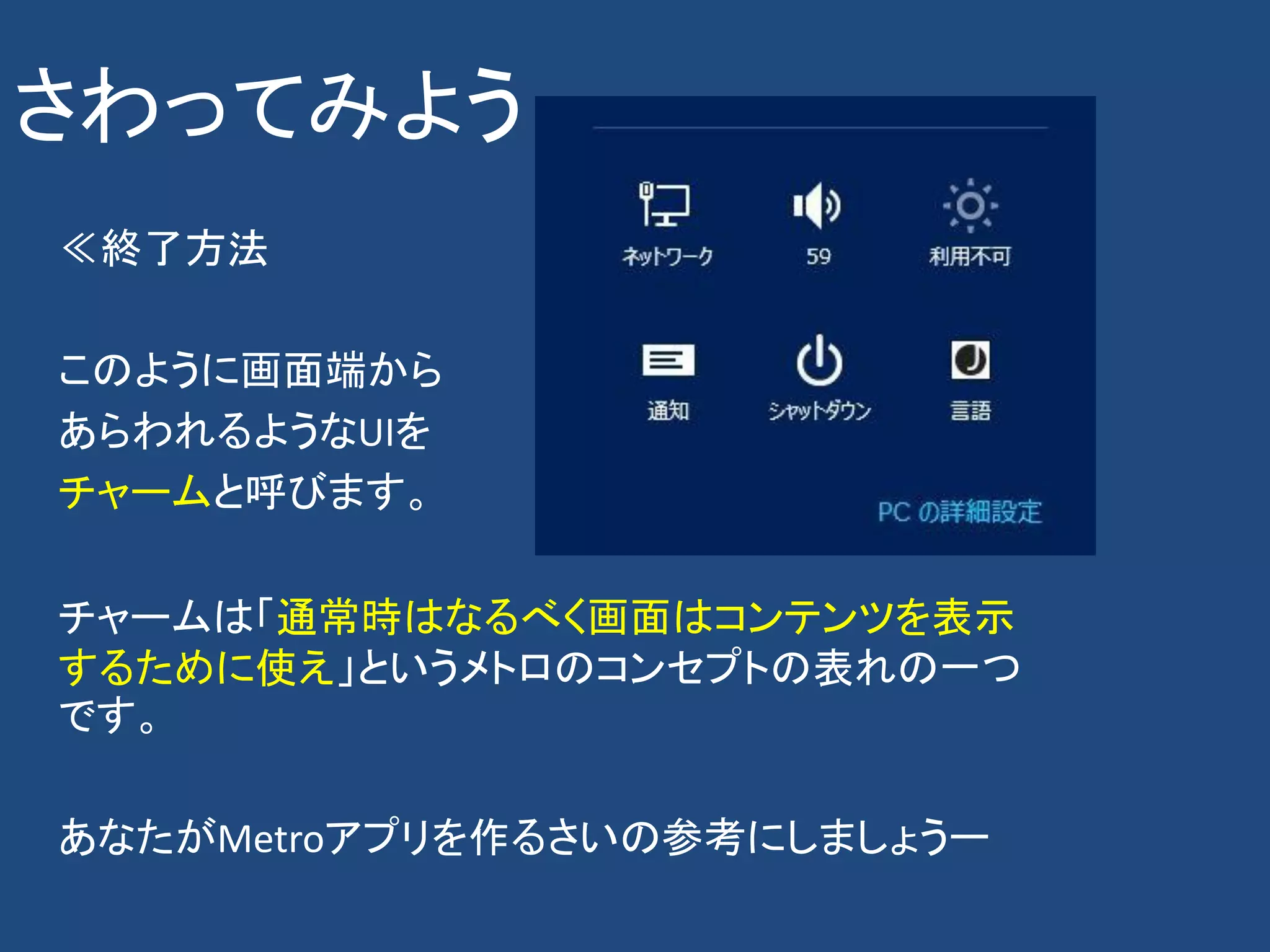 さわってみよう
≪終了方法

このように画面端から
あらわれるようなUIを
チャームと呼びます。

チャームは「通常時はなるべく画面はコンテンツを表示
するために使え」というメトロのコンセプトの表れの一つ
です。

あなたがMetroアプリを作るさいの参考にしましょうー
 