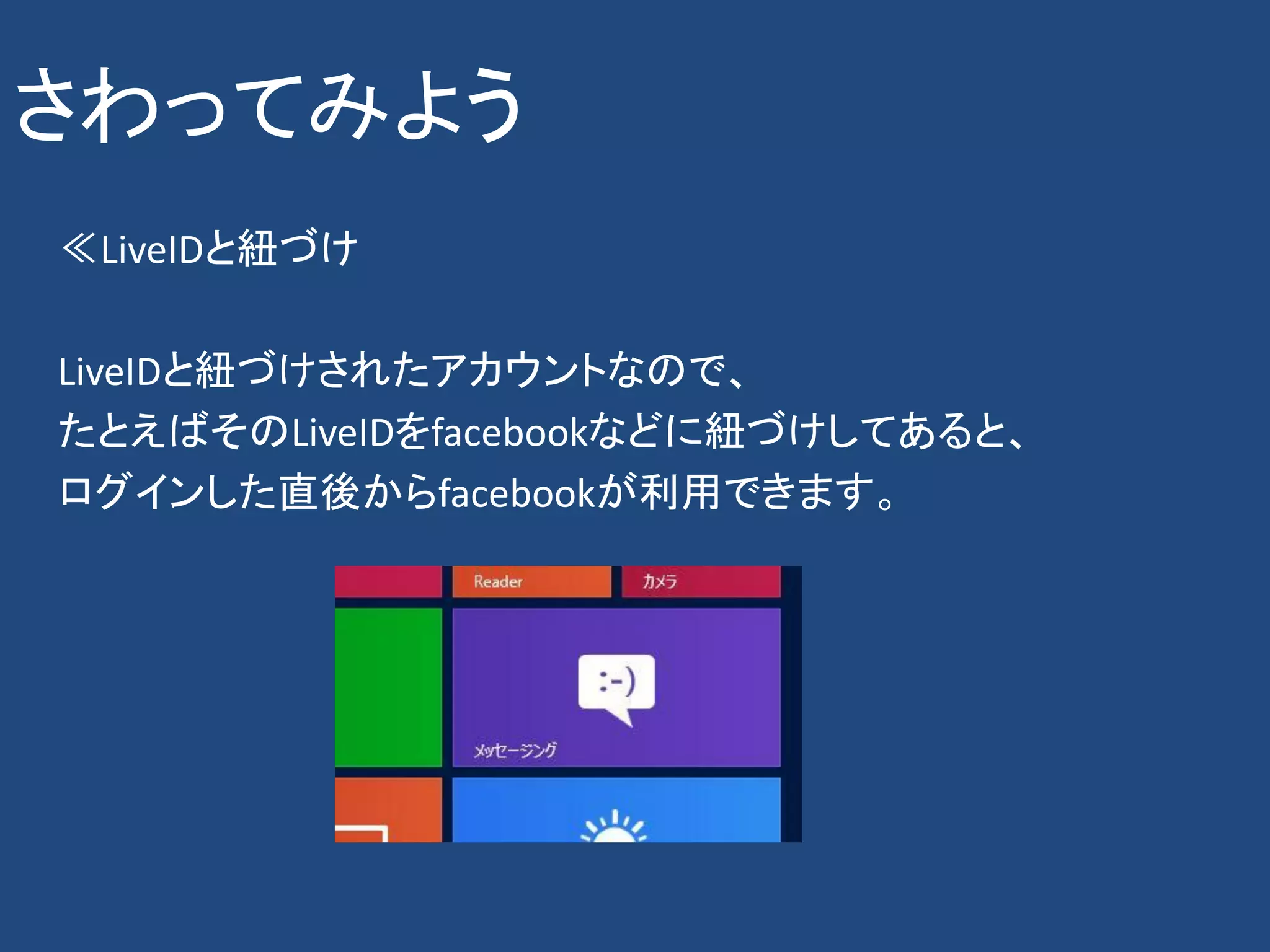 さわってみよう
≪LiveIDと紐づけ

LiveIDと紐づけされたアカウントなので、
たとえばそのLiveIDをfacebookなどに紐づけしてあると、
ログインした直後からfacebookが利用できます。
 
