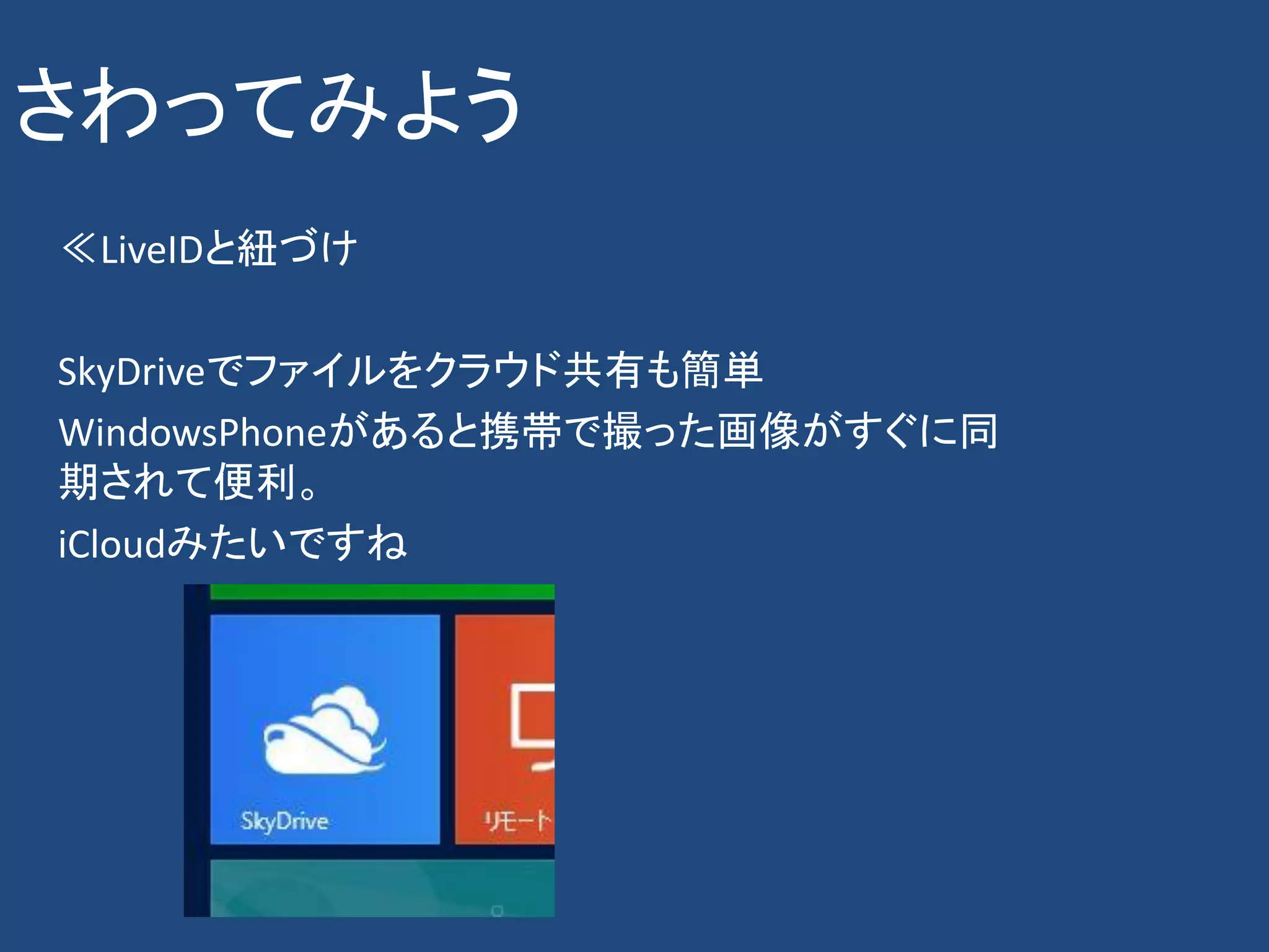 さわってみよう
≪LiveIDと紐づけ

SkyDriveでファイルをクラウド共有も簡単
WindowsPhoneがあると携帯で撮った画像がすぐに同
期されて便利。
iCloudみたいですね
 
