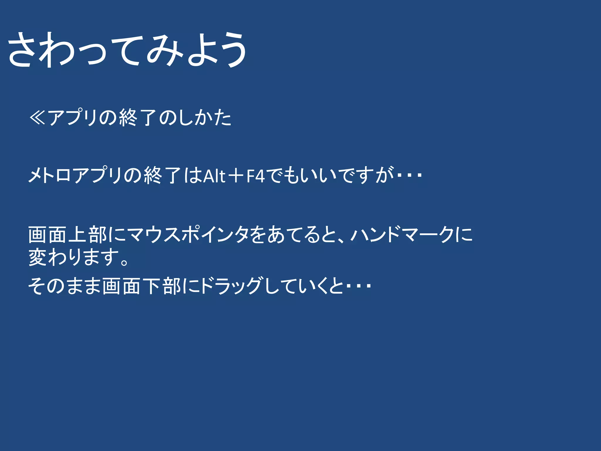 さわってみよう
≪アプリの終了のしかた

メトロアプリの終了はAlt＋F4でもいいですが・・・

画面上部にマウスポインタをあてると、ハンドマークに
変わります。
そのまま画面下部にドラッグしていくと・・・
 