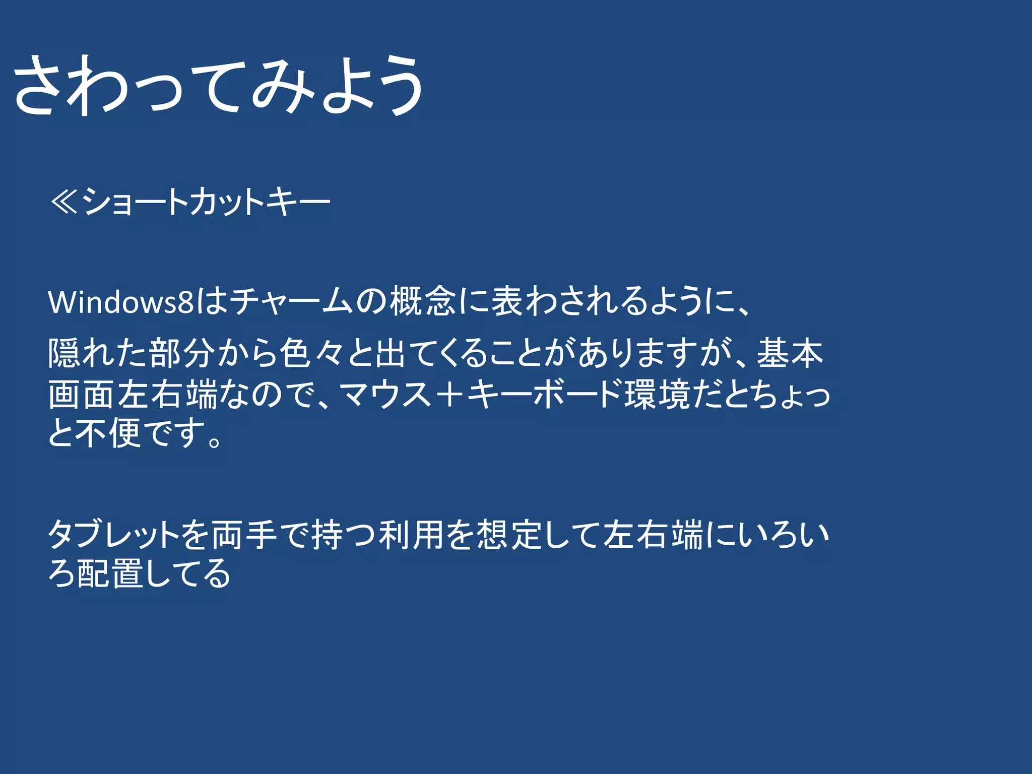 さわってみよう
≪ショートカットキー

Windows8はチャームの概念に表わされるように、
隠れた部分から色々と出てくることがありますが、基本
画面左右端なので、マウス＋キーボード環境だとちょっ
と不便です。

タブレットを両手で持つ利用を想定して左右端にいろい
ろ配置してる
 