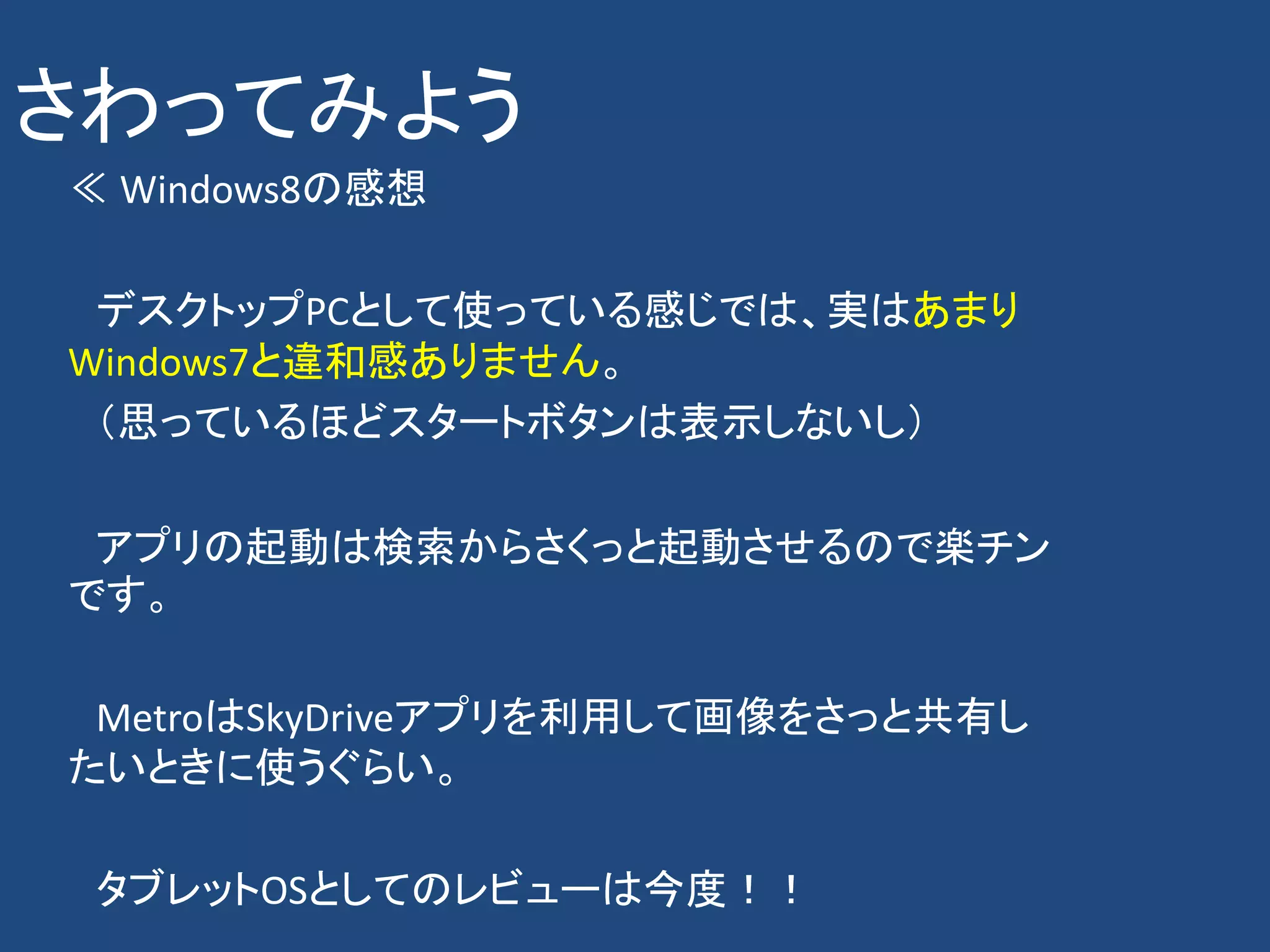 さわってみよう
≪ Windows8の感想

 デスクトップPCとして使っている感じでは、実はあまり
Windows7と違和感ありません。
 （思っているほどスタートボタンは表示しないし）

 アプリの起動は検索からさくっと起動させるので楽チン
です。

 MetroはSkyDriveアプリを利用して画像をさっと共有し
たいときに使うぐらい。

 タブレットOSとしてのレビューは今度！！
 