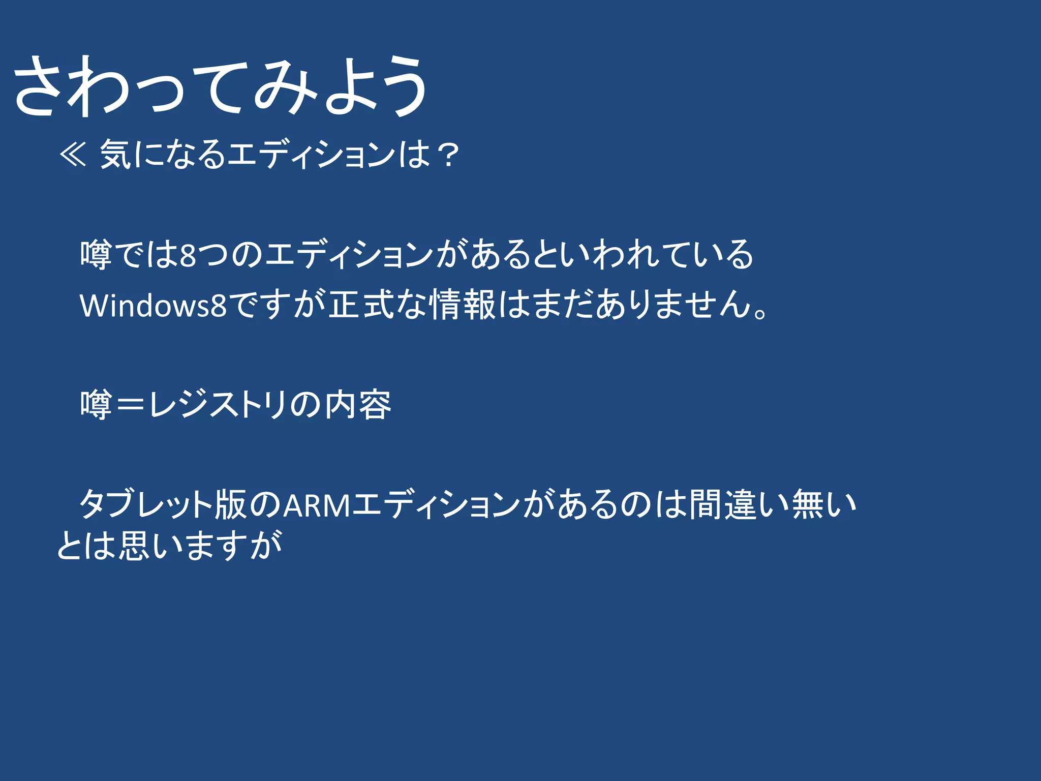 さわってみよう
≪ 気になるエディションは？

 噂では8つのエディションがあるといわれている
 Windows8ですが正式な情報はまだありません。

 噂＝レジストリの内容

 タブレット版のARMエディションがあるのは間違い無い
とは思いますが
 