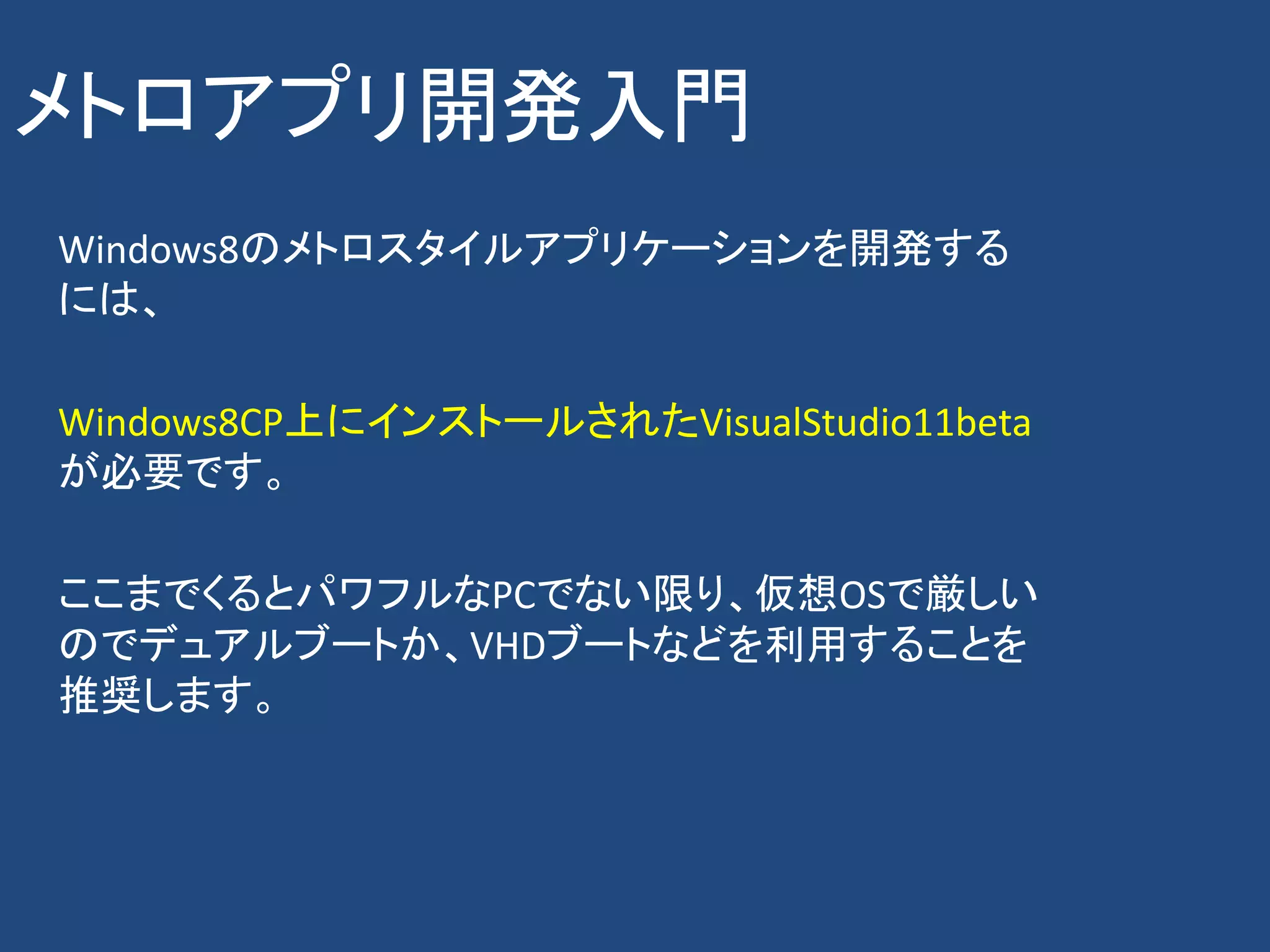 メトロアプリ開発入門
Windows8のメトロスタイルアプリケーションを開発する
には、

Windows8CP上にインストールされたVisualStudio11beta
が必要です。

ここまでくるとパワフルなPCでない限り、仮想OSで厳しい
のでデュアルブートか、VHDブートなどを利用することを
推奨します。
 