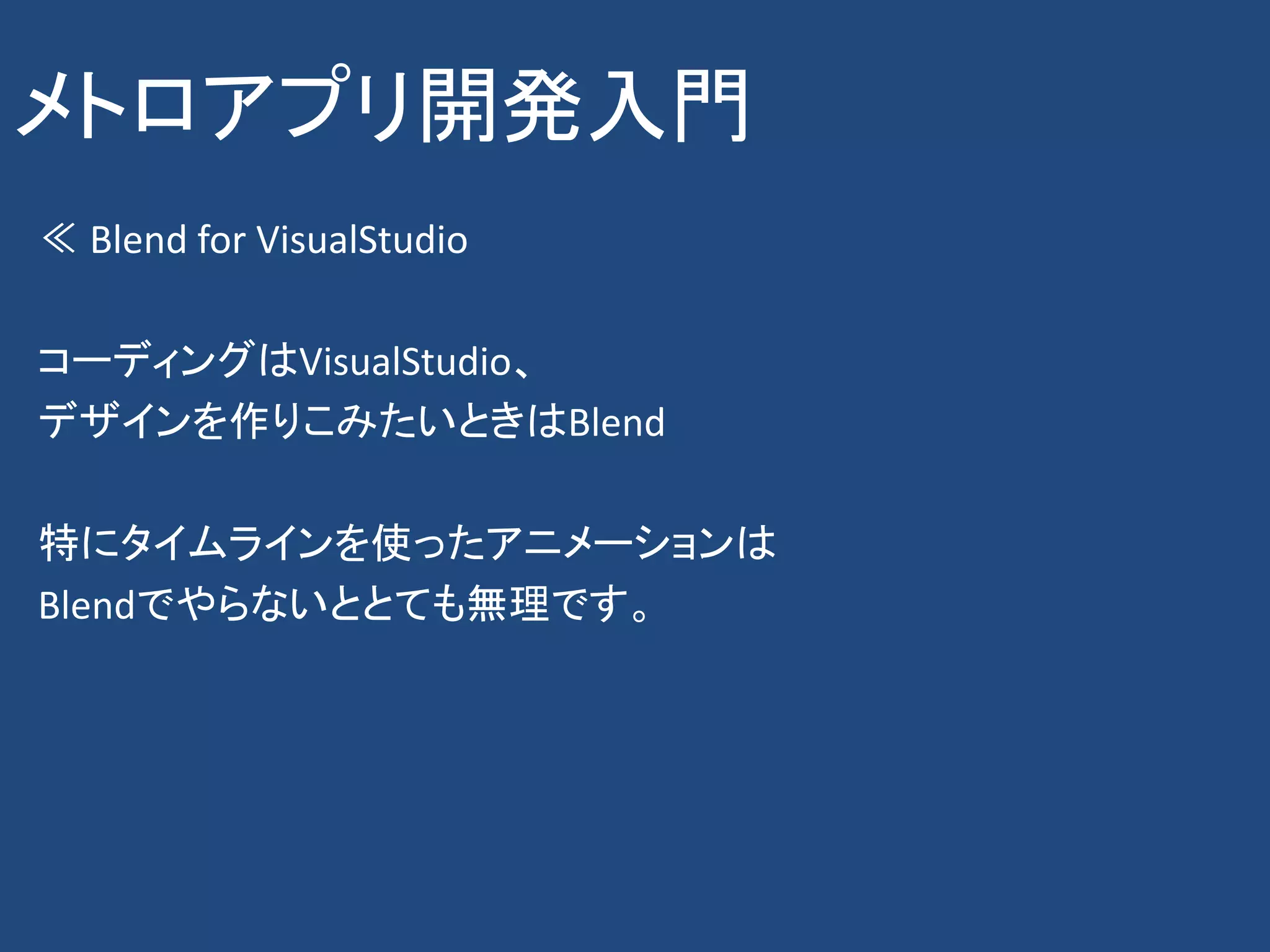 メトロアプリ開発入門
≪ Blend for VisualStudio

コーディングはVisualStudio、
デザインを作りこみたいときはBlend

特にタイムラインを使ったアニメーションは
Blendでやらないととても無理です。
 