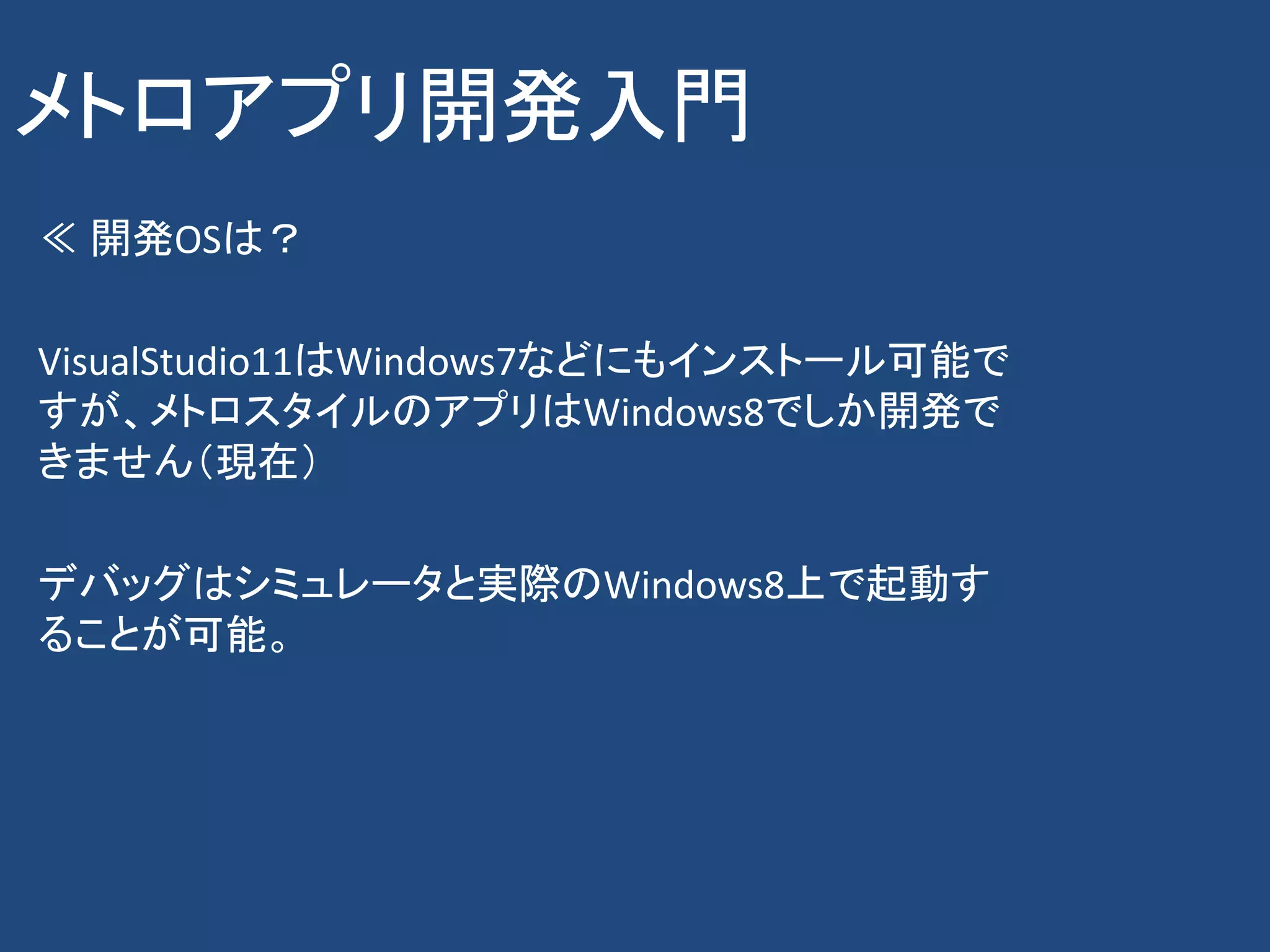 メトロアプリ開発入門
≪ 開発OSは？

VisualStudio11はWindows7などにもインストール可能で
すが、メトロスタイルのアプリはWindows8でしか開発で
きません（現在）

デバッグはシミュレータと実際のWindows8上で起動す
ることが可能。
 