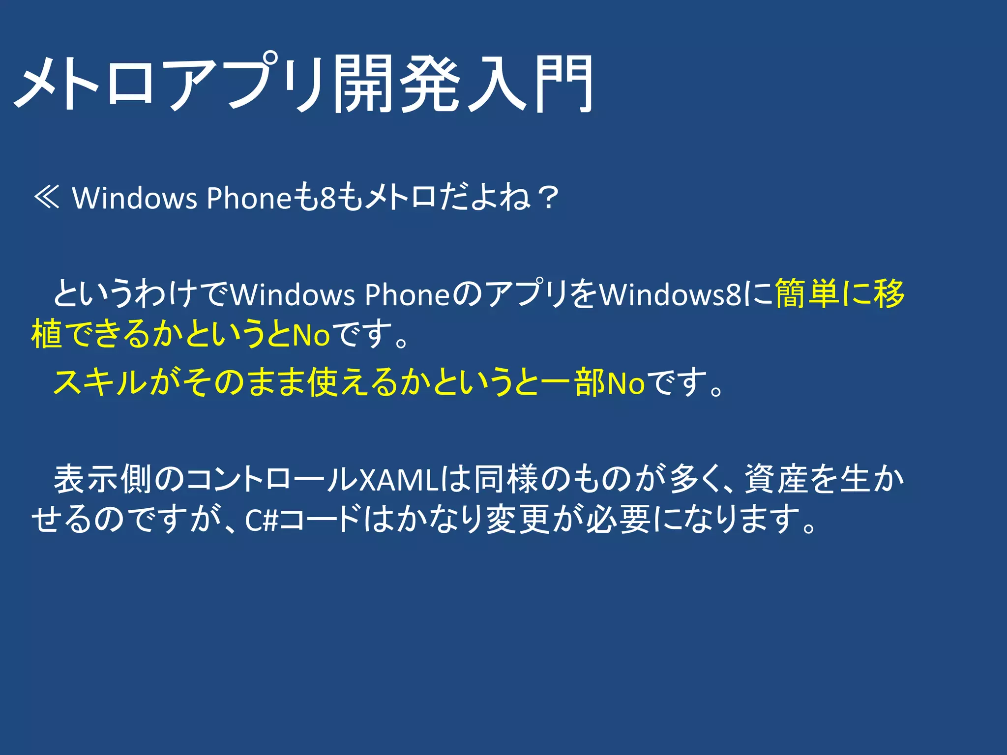 メトロアプリ開発入門
≪ Windows Phoneも8もメトロだよね？

 というわけでWindows PhoneのアプリをWindows8に簡単に移
植できるかというとNoです。
 スキルがそのまま使えるかというと一部Noです。

 表示側のコントロールXAMLは同様のものが多く、資産を生か
せるのですが、C#コードはかなり変更が必要になります。
 