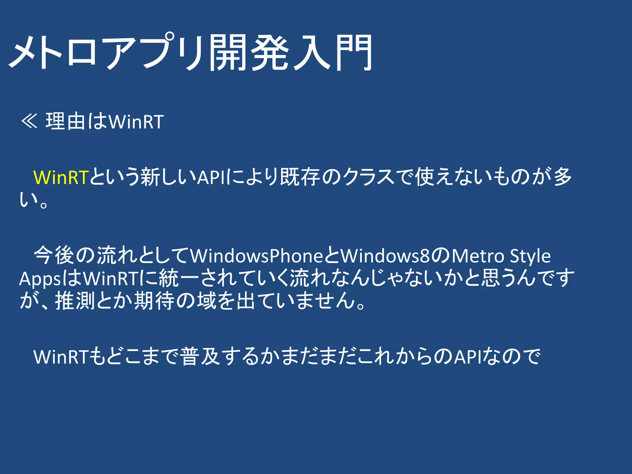 メトロアプリ開発入門
≪ 理由はWinRT

 WinRTという新しいAPIにより既存のクラスで使えないものが多
い。

 今後の流れとしてWindowsPhoneとWindows8のMetro Style
AppsはWinRTに統一されていく流れなんじゃないかと思うんです
が、推測とか期待の域を出ていません。

 WinRTもどこまで普及するかまだまだこれからのAPIなので
 