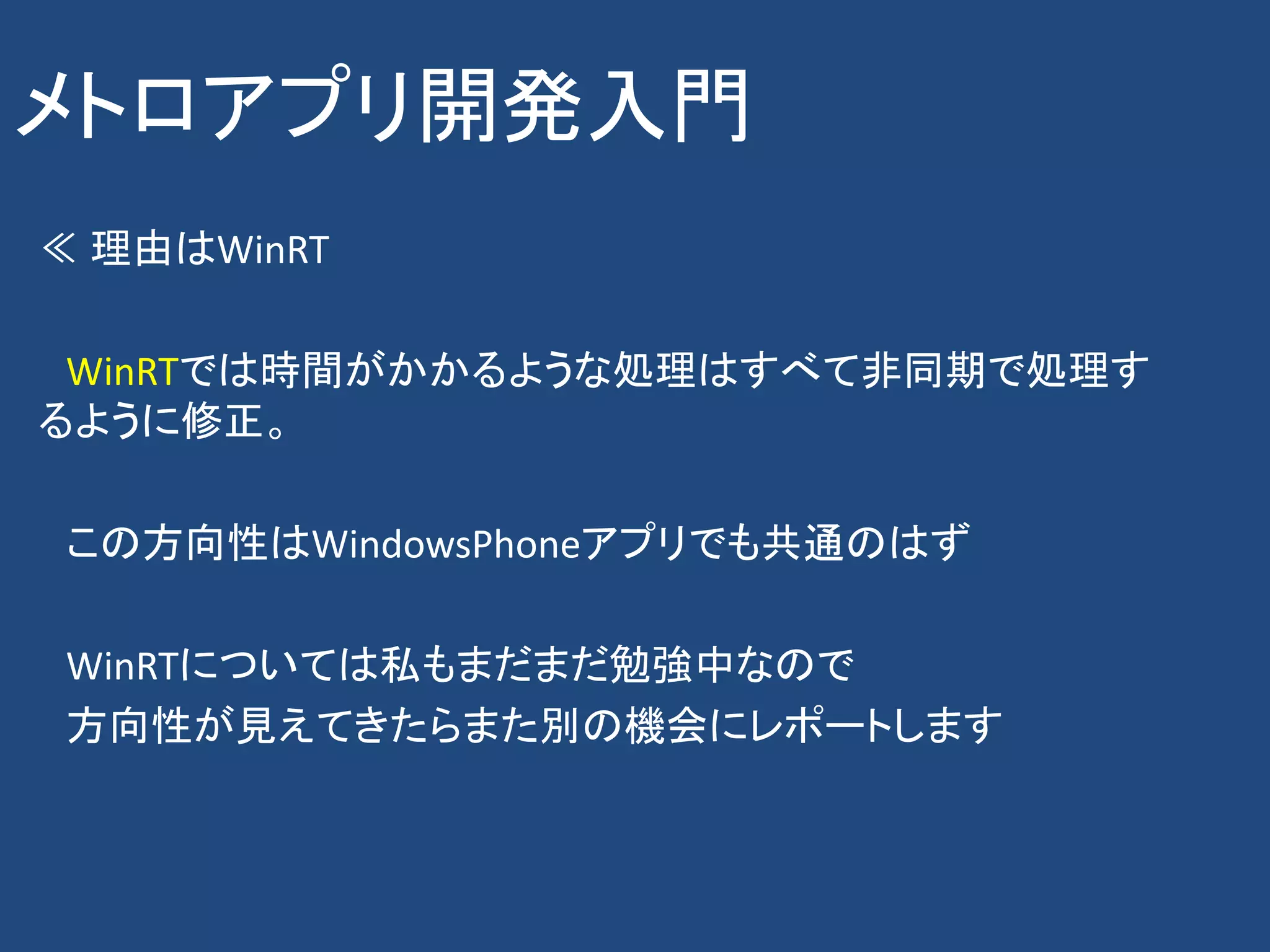 メトロアプリ開発入門
≪ 理由はWinRT

 WinRTでは時間がかかるような処理はすべて非同期で処理す
るように修正。

この方向性はWindowsPhoneアプリでも共通のはず

WinRTについては私もまだまだ勉強中なので
方向性が見えてきたらまた別の機会にレポートします
 