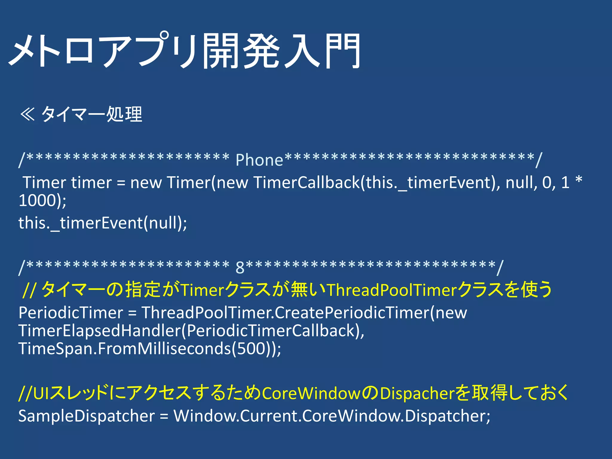 メトロアプリ開発入門
≪ タイマー処理

/********************** Phone***************************/
 Timer timer = new Timer(new TimerCallback(this._timerEvent), null, 0, 1 *
1000);
this._timerEvent(null);

/********************** 8***************************/
 // タイマーの指定がTimerクラスが無いThreadPoolTimerクラスを使う
PeriodicTimer = ThreadPoolTimer.CreatePeriodicTimer(new
TimerElapsedHandler(PeriodicTimerCallback),
TimeSpan.FromMilliseconds(500));

//UIスレッドにアクセスするためCoreWindowのDispacherを取得しておく
SampleDispatcher = Window.Current.CoreWindow.Dispatcher;
 
