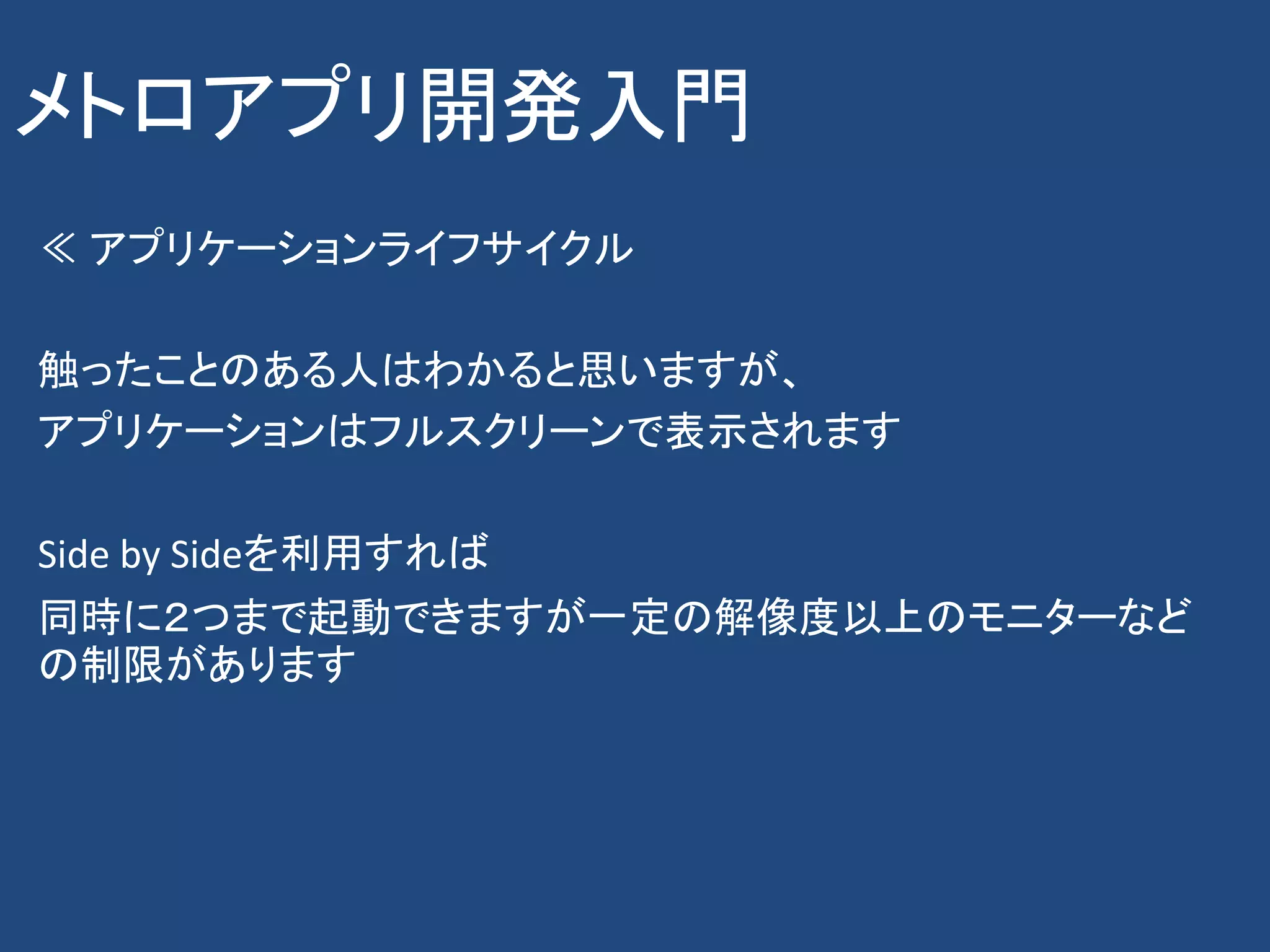 メトロアプリ開発入門
≪ アプリケーションライフサイクル

触ったことのある人はわかると思いますが、
アプリケーションはフルスクリーンで表示されます

Side by Sideを利用すれば
同時に２つまで起動できますが一定の解像度以上のモニターなど
の制限があります
 