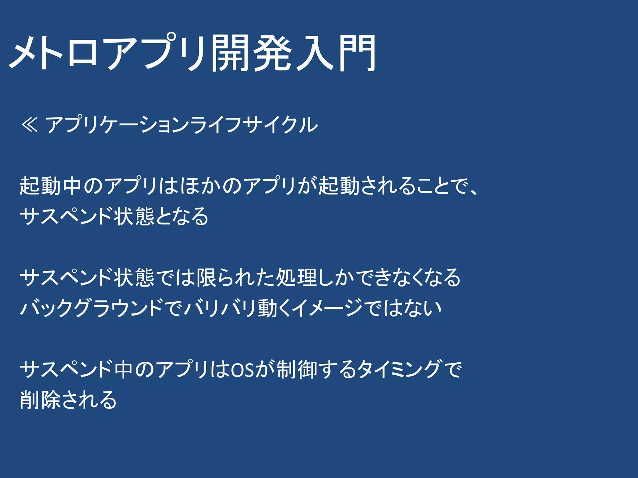 メトロアプリ開発入門
≪ アプリケーションライフサイクル

起動中のアプリはほかのアプリが起動されることで、
サスペンド状態となる

サスペンド状態では限られた処理しかできなくなる
バックグラウンドでバリバリ動くイメージではない

サスペンド中のアプリはOSが制御するタイミングで
削除される
 