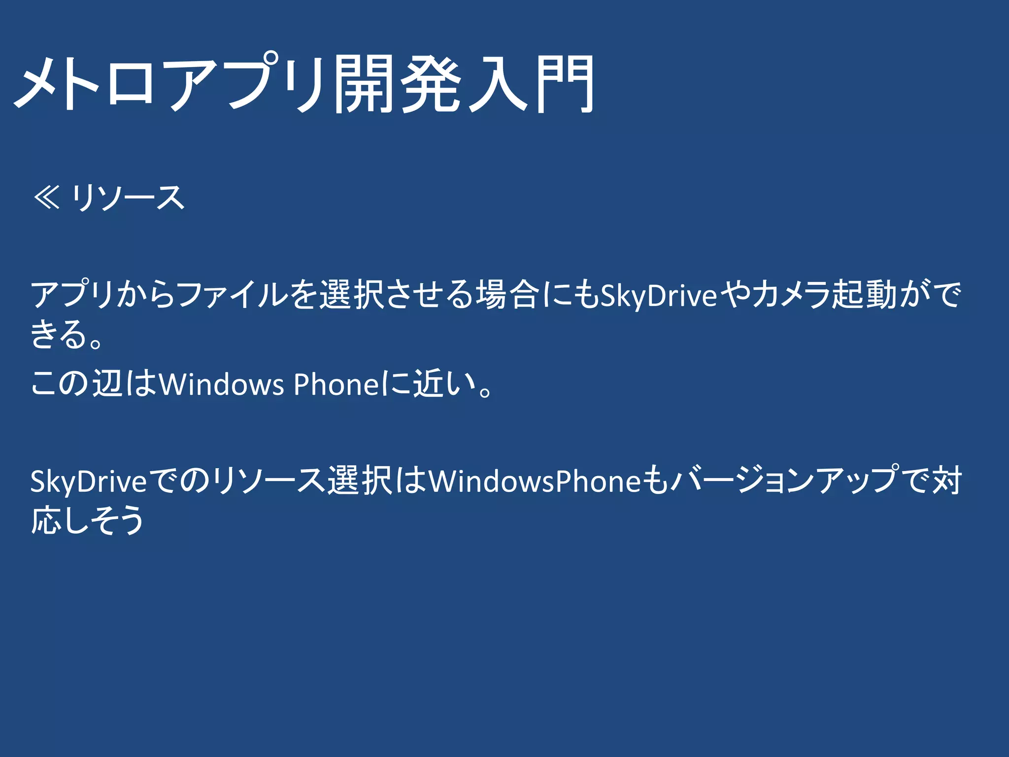 メトロアプリ開発入門
≪ リソース

アプリからファイルを選択させる場合にもSkyDriveやカメラ起動がで
きる。
この辺はWindows Phoneに近い。

SkyDriveでのリソース選択はWindowsPhoneもバージョンアップで対
応しそう
 