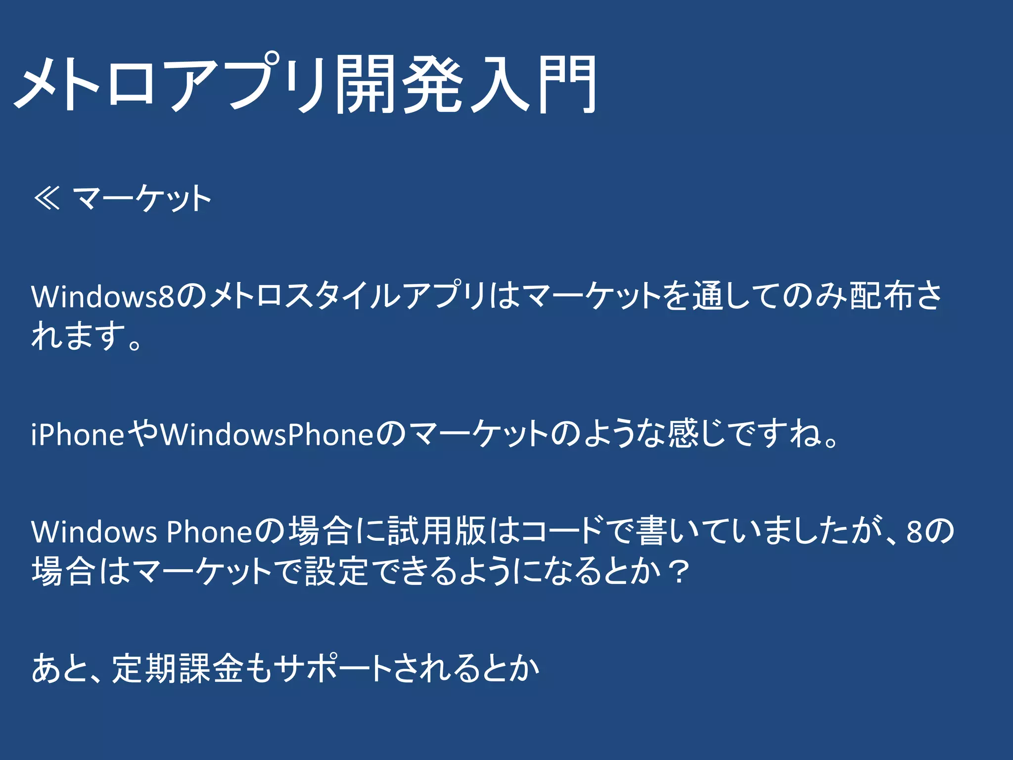 メトロアプリ開発入門
≪ マーケット

Windows8のメトロスタイルアプリはマーケットを通してのみ配布さ
れます。

iPhoneやWindowsPhoneのマーケットのような感じですね。

Windows Phoneの場合に試用版はコードで書いていましたが、8の
場合はマーケットで設定できるようになるとか？

あと、定期課金もサポートされるとか
 