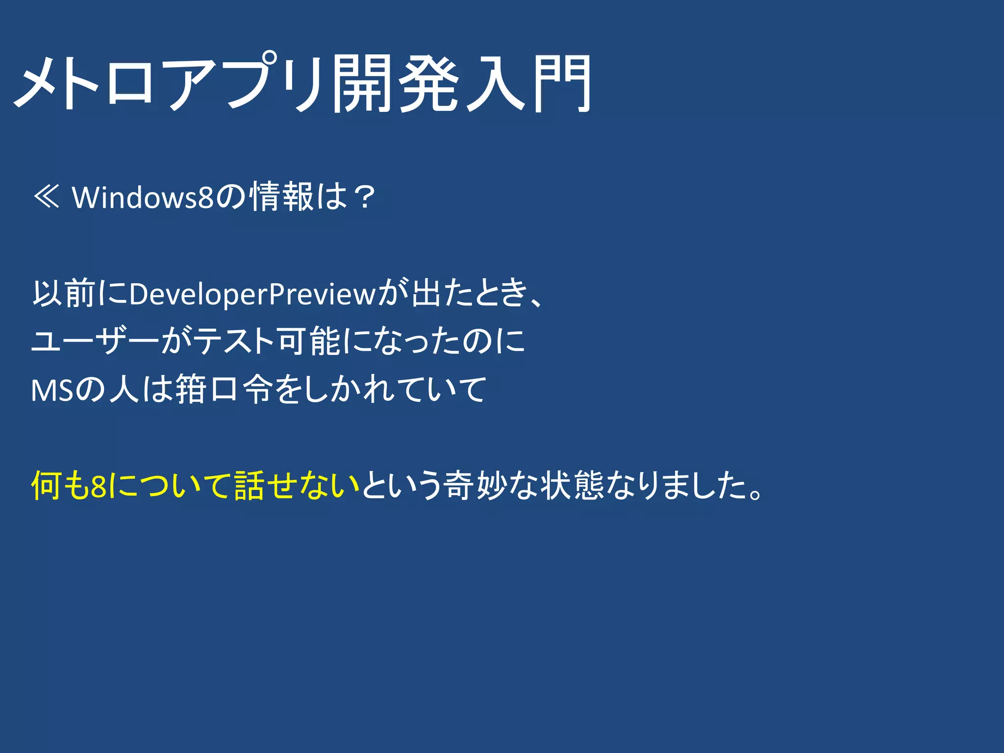 メトロアプリ開発入門
≪ Windows8の情報は？

以前にDeveloperPreviewが出たとき、
ユーザーがテスト可能になったのに
MSの人は箝口令をしかれていて

何も8について話せないという奇妙な状態なりました。
 