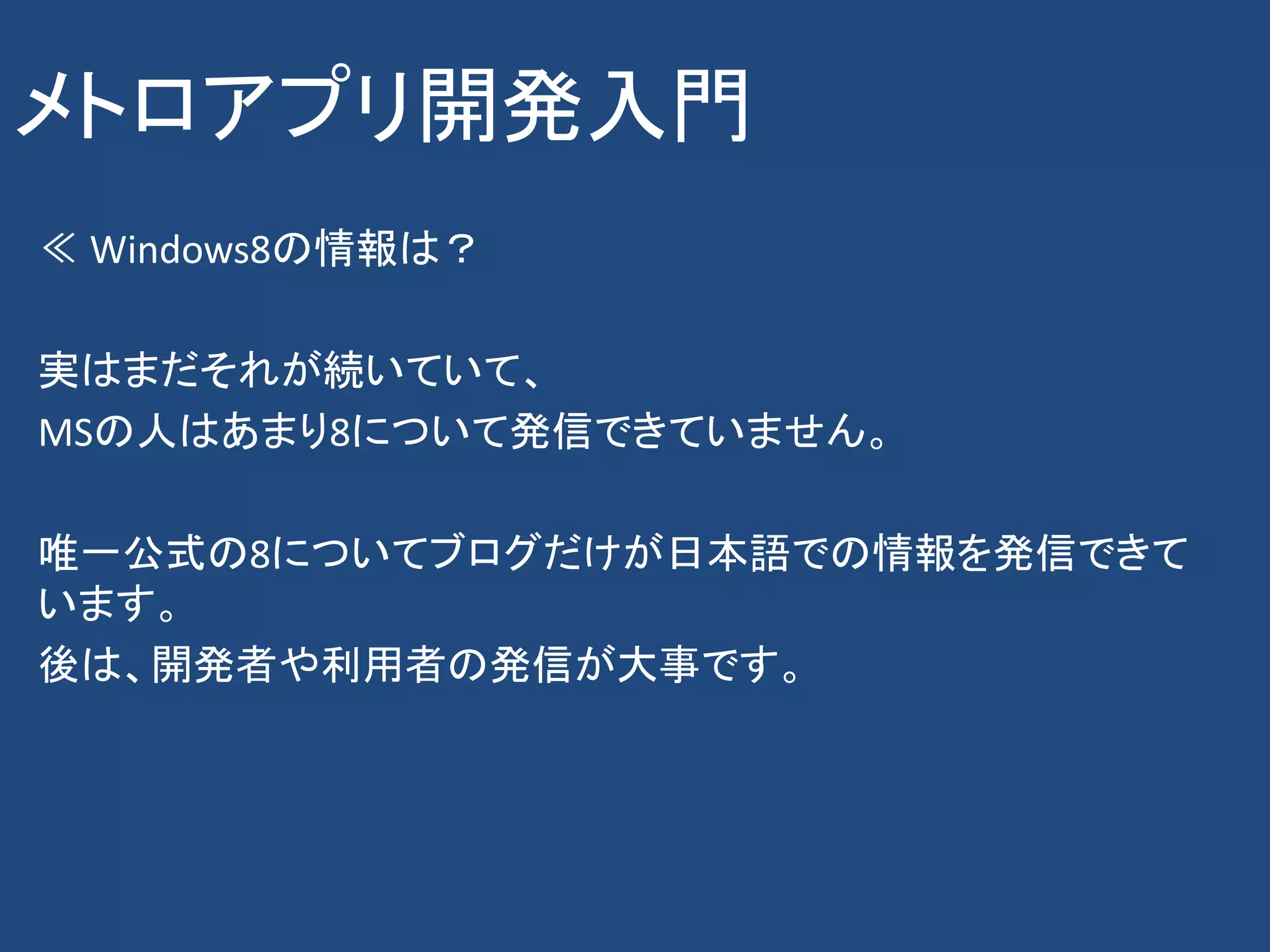 メトロアプリ開発入門
≪ Windows8の情報は？

実はまだそれが続いていて、
MSの人はあまり8について発信できていません。

唯一公式の8についてブログだけが日本語での情報を発信できて
います。
後は、開発者や利用者の発信が大事です。
 