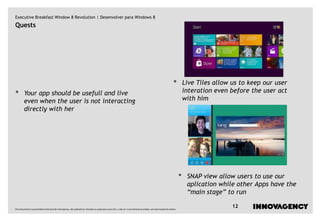 Executive Breakfast Window 8 Revolution | Desenvolver para Windows 8
Quests




                                                                                                                                                                   •         Live Tiles allow us to keep our user
•        Your app should be usefull and live                                                                                                                                 interation even before the user act
         even when the user is not interacting                                                                                                                               with him
         directly with her




                                                                                                                                                                         •    SNAP view allow users to use our
                                                                                                                                                                              aplication while other Apps have the
                                                                                                                                                                              “main stage” to run

Este documento é propriedade intelectual de innovagency, não podendo ser alterado ou usado para outro fim, a não ser o previamente acordado, sem autorização do mesmo.
                                                                                                                                                                                              12
 