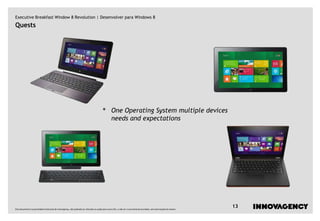 Executive Breakfast Window 8 Revolution | Desenvolver para Windows 8
Quests




                                                                                         •         One Operating System multiple devices
                                                                                                   needs and expectations




Este documento é propriedade intelectual de innovagency, não podendo ser alterado ou usado para outro fim, a não ser o previamente acordado, sem autorização do mesmo.
                                                                                                                                                                         13
 