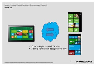 Executive Breakfast Window 8 Revolution | Desenvolver para Windows 8
Desafios




                                                                                   •        Criar sinergias com WP 7 e WP8;
                                                                                   •        Fazer a repescagem das aplicações WP;




Este documento é propriedade intelectual de innovagency, não podendo ser alterado ou usado para outro fim, a não ser o previamente acordado, sem autorização do mesmo.
                                                                                                                                                                         17
 