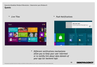 Executive Breakfast Window 8 Revolution | Desenvolver para Windows 8
Quests



             •        Live Tiles                                                                                                                                         •   Push Notifications




                                                                                         •         Different notifications mechanisms
                                                                                                   allow you to keep your user informed
                                                                                                   or to notiffy him about data domain of
                                                                                                   your app our backend logic

Este documento é propriedade intelectual de innovagency, não podendo ser alterado ou usado para outro fim, a não ser o previamente acordado, sem autorização do mesmo.
                                                                                                                                                                                            19
 