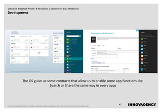 Executive Breakfast Window 8 Revolution | Desenvolver para Windows 8
Development




                              The OS guive us some contracts that allow us to enable some app functions like
                                                Search or Share the same way in every apps




Este documento é propriedade intelectual de innovagency, não podendo ser alterado ou usado para outro fim, a não ser o previamente acordado, sem autorização do mesmo.
                                                                                                                                                                         4
 