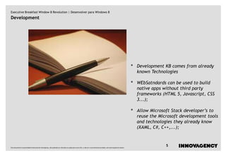 Executive Breakfast Window 8 Revolution | Desenvolver para Windows 8
Development




                                                                                                                                                                         •   Development KB comes from already
                                                                                                                                                                             known Technologies

                                                                                                                                                                         •   WEbSatndards can be used to build
                                                                                                                                                                             native apps without third party
                                                                                                                                                                             frameworks (HTML 5, Javascript, CSS
                                                                                                                                                                             3...);

                                                                                                                                                                         •   Allow Microsoft Stack developer’s to
                                                                                                                                                                             reuse the Microsoft development tools
                                                                                                                                                                             and technologies they already know
                                                                                                                                                                             (XAML, C#, C++,...);



Este documento é propriedade intelectual de innovagency, não podendo ser alterado ou usado para outro fim, a não ser o previamente acordado, sem autorização do mesmo.
                                                                                                                                                                                          5
 