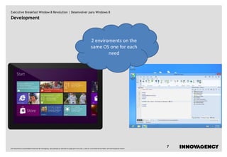 Executive Breakfast Window 8 Revolution | Desenvolver para Windows 8
Development



                                                                                                                    2 enviroments on the
                                                                                                                    same OS one for each
                                                                                                                            need




Este documento é propriedade intelectual de innovagency, não podendo ser alterado ou usado para outro fim, a não ser o previamente acordado, sem autorização do mesmo.
                                                                                                                                                                         7
 
