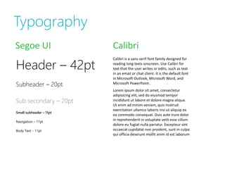 Typography
Segoe UI                 Calibri

Header – 42pt
                         Calibri is a sans-serif font family designed for
                         reading long texts onscreen. Use Calibri for
                         text that the user writes or edits, such as text
                         in an email or chat client. It is the default font
                         in Microsoft Outlook, Microsoft Word, and
Subheader – 20pt         Microsoft PowerPoint.
                         Lorem ipsum dolor sit amet, consectetur
                         adipisicing elit, sed do eiusmod tempor
Sub secondary – 20pt     incididunt ut labore et dolore magna aliqua.
                         Ut enim ad minim veniam, quis nostrud
                         exercitation ullamco laboris nisi ut aliquip ex
Small subheader – 11pt
                         ea commodo consequat. Duis aute irure dolor
Navigation – 11pt
                         in reprehenderit in voluptate velit esse cillum
                         dolore eu fugiat nulla pariatur. Excepteur sint
Body Text – 11pt         occaecat cupidatat non proident, sunt in culpa
                         qui officia deserunt mollit anim id est laborum
 