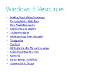 Windows 8 Resources
•   Making Great Metro Style Apps
•   Planning Metro Style Apps
•   How Navigation works
•   Commands and Charms
•   Touch Interaction
•   PSD Resources from Microsoft
•   Typography
•   The Grid
•   UX Guidelines for Metro Style Apps
•   Scaling to different screen
•   Gestures
•   Splash Screen Guidelines
•   Skeuomorphic Design
 