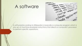 A software 
A software(According to Wikipedia) is basically a computer program which is 
any set of machine-readable instructions that directs a computer’s processor 
to perform specific operations. 
 