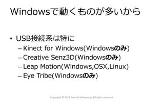 Windowsで動くものが多いから
• USB接続系は特に
– Kinect for Windows(Windowsのみ)
– Creative Senz3D(Windowsのみ)
– Leap Motion(Windows,OSX,Linux)
– Eye Tribe(Windowsのみ)
Copyright © 2013 Natural Software.jp All rights reserved.
 
