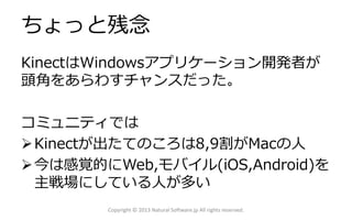 ちょっと残念
KinectはWindowsアプリケーション開発者が
頭角をあらわすチャンスだった。
コミュニティでは
Kinectが出たてのころは8,9割がMacの人
今は感覚的にWeb,モバイル(iOS,Android)を
主戦場にしている人が多い
Copyright © 2013 Natural Software.jp All rights reserved.
 