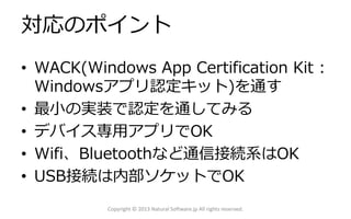 対応のポイント
• WACK(Windows App Certification Kit :
Windowsアプリ認定キット)を通す
• 最小の実装で認定を通してみる
• デバイス専用アプリでOK
• Wifi、Bluetoothなど通信接続系はOK
• USB接続は内部ソケットでOK
Copyright © 2013 Natural Software.jp All rights reserved.
 