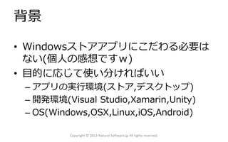 背景
• Windowsストアアプリにこだわる必要は
ない(個人の感想ですｗ)
• 目的に応じて使い分ければいい
– アプリの実行環境(ストア,デスクトップ)
– 開発環境(Visual Studio,Xamarin,Unity)
– OS(Windows,OSX,Linux,iOS,Android)
Copyright © 2013 Natural Software.jp All rights reserved.
 