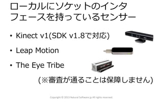 ローカルにソケットのインタ
フェースを持っているセンサー
• Kinect v1(SDK v1.8で対応)
• Leap Motion
• The Eye Tribe
(※審査が通ることは保障しません)
Copyright © 2013 Natural Software.jp All rights reserved.
 