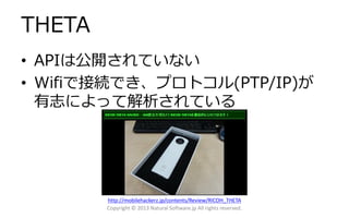 THETA
• APIは公開されていない
• Wifiで接続でき、プロトコル(PTP/IP)が
有志によって解析されている
Copyright © 2013 Natural Software.jp All rights reserved.
http://mobilehackerz.jp/contents/Review/RICOH_THETA
 
